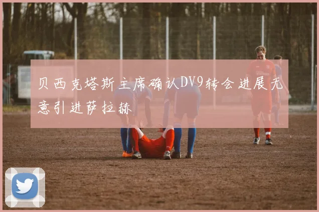 贝西克塔斯主席确认DV9转会进展无意引进萨拉赫