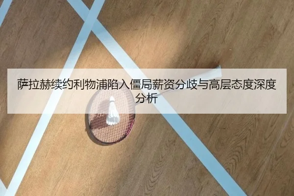 萨拉赫续约利物浦陷入僵局薪资分歧与高层态度深度分析